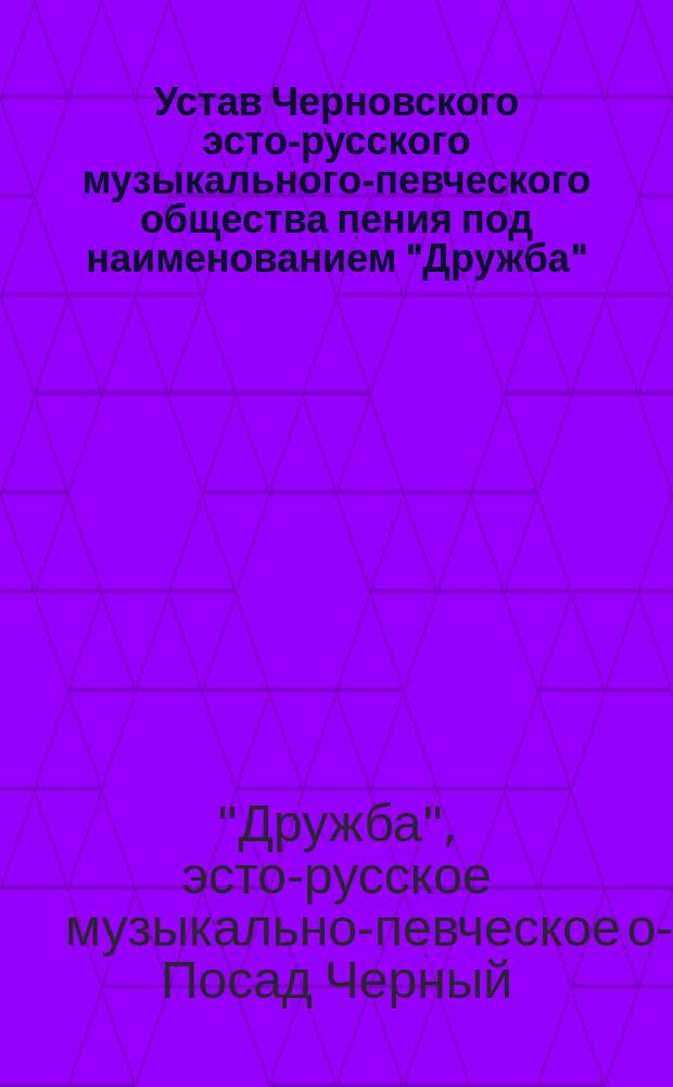 Устав Черновского эсто-русского музыкального-певческого общества пения под наименованием "Дружба" : Утв. 6 июня 1900 г