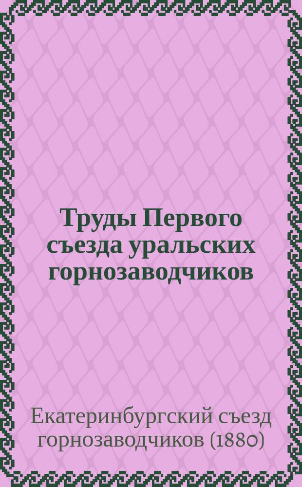 Труды Первого съезда уральских горнозаводчиков : (Отчет... сост. секретарем съезда по наброскам, сдел. им во время заседаний)