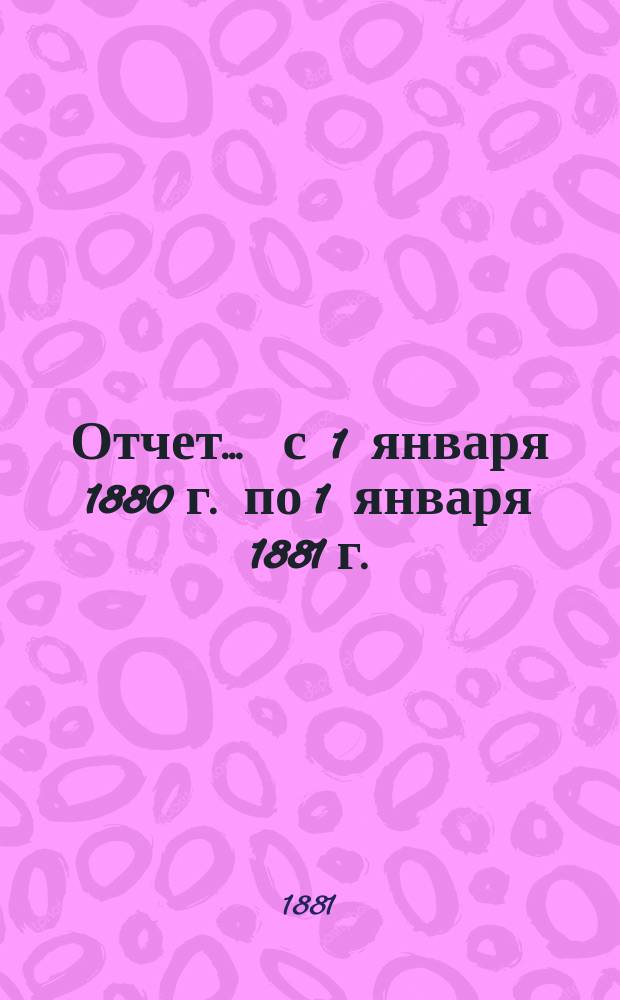 Отчет... ... с 1 января 1880 г. по 1 января 1881 г.
