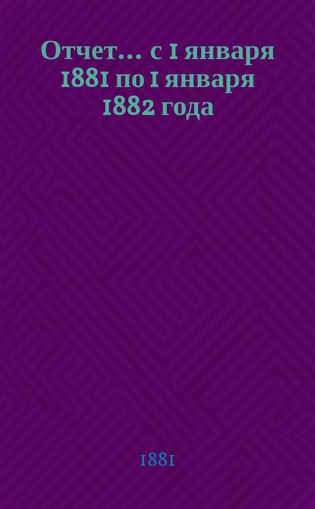 Отчет... ... с 1 января 1881 по 1 января 1882 года