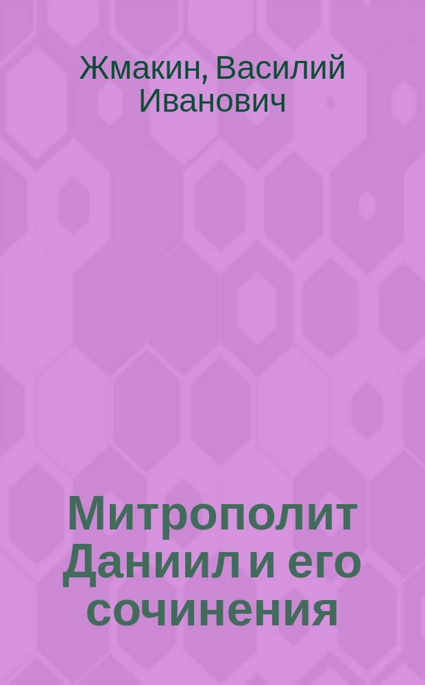 Митрополит Даниил и его сочинения : Исслед. Василия Жмакина
