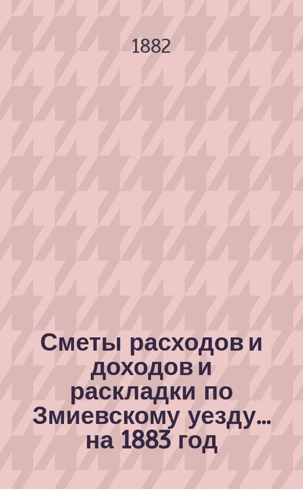 [Сметы расходов и доходов и раскладки по Змиевскому уезду]... ... на 1883 год