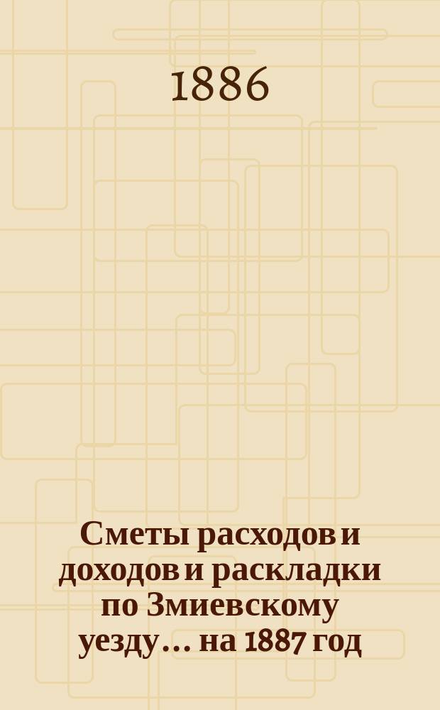 [Сметы расходов и доходов и раскладки по Змиевскому уезду]... ... на 1887 год