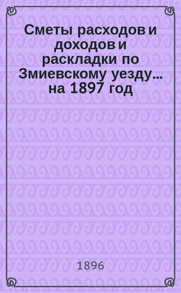 [Сметы расходов и доходов и раскладки по Змиевскому уезду]... ... на 1897 год