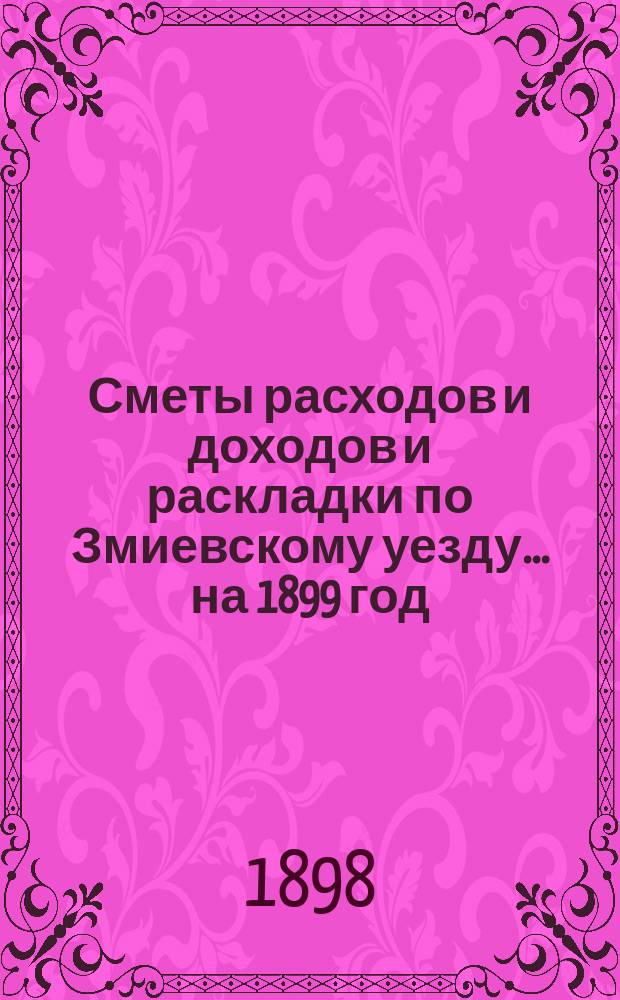 [Сметы расходов и доходов и раскладки по Змиевскому уезду]... ... на 1899 год