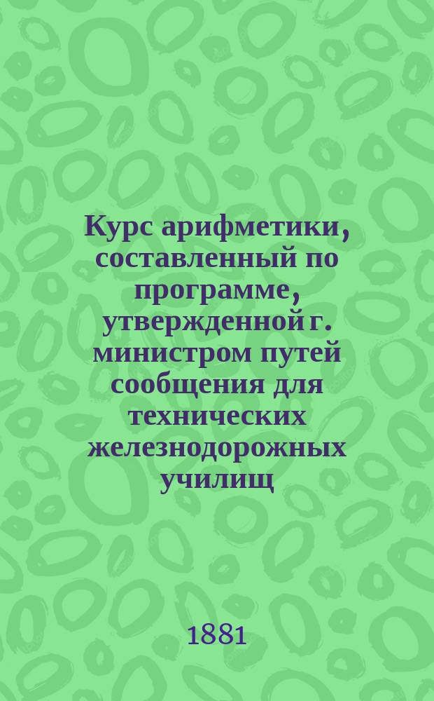 Курс арифметики, составленный по программе, утвержденной г. министром путей сообщения для технических железнодорожных училищ, инженерами путей сообщения П. Ивановым и Э. Гершельманом