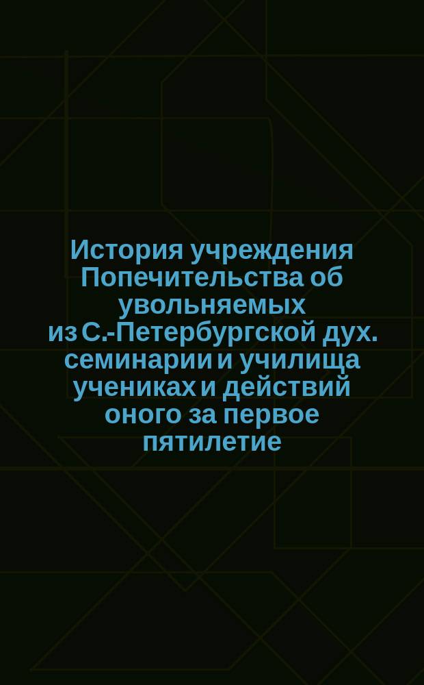 История учреждения Попечительства об увольняемых из С.-Петербургской дух. семинарии и училища учениках и действий оного за первое пятилетие : С прил. Отчета Совета Попечительства за 1880-81 (6-й) г