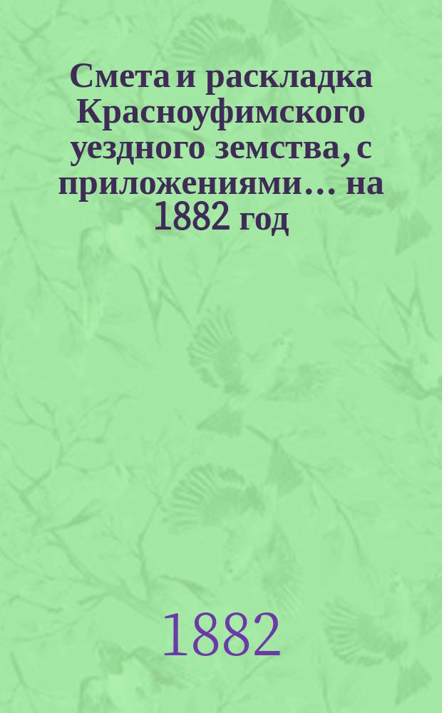 Смета и раскладка Красноуфимского уездного земства, с приложениями... на 1882 год : Отчеты о земских капиталах за 1880 год и 1-ю половину 1881 года