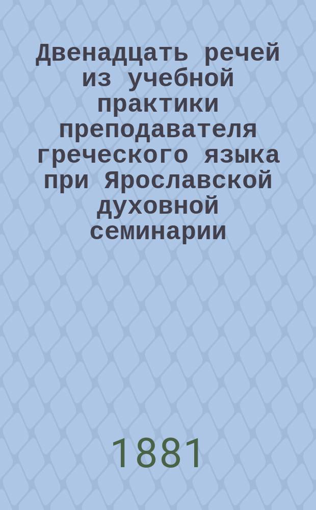 Двенадцать речей из учебной практики преподавателя греческого языка при Ярославской духовной семинарии