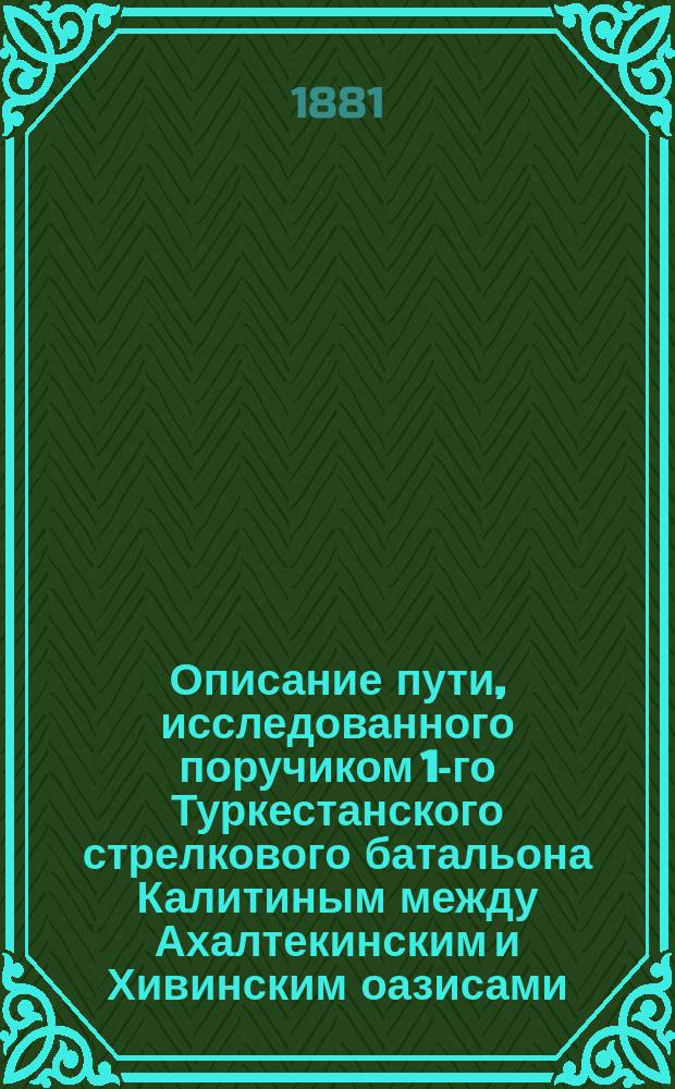 Описание пути, исследованного поручиком 1-го Туркестанского стрелкового батальона Калитиным между Ахалтекинским и Хивинским оазисами, из крепости Кунягеок-тепе до развалин крепости Змукшир, через колодцы: Мамед-дияр, Дербент, Шейх, Лайлы и засыпанные колодцы Кызил-ча-куюсы и Чагыл : С 7 по 19 февр. 1881 г