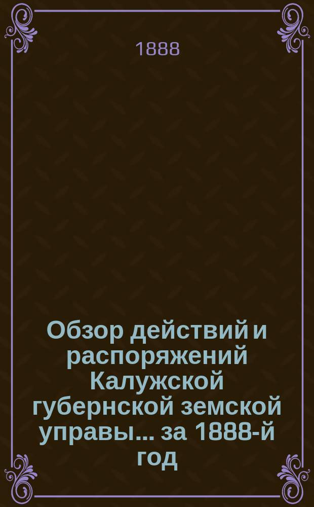 Обзор действий и распоряжений Калужской губернской земской управы... ... за 1888-й год : ... за 1888-й год, представляемый г.г. гласным Калужского губернского земского собрания при открытии XXIV очередной сессии
