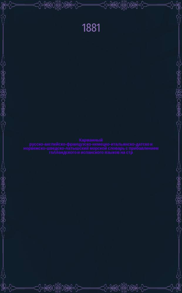 Карманный русско-английско-французско-немецко-итальянско-датско и норвежско-шведско-латышский морской словарь с прибавлением голландского и испанского языков на стр. 54-111, в главе о товароведении, и со многими приложениями, изданный Имп. Обществом для содействия русскому торговому мореходству