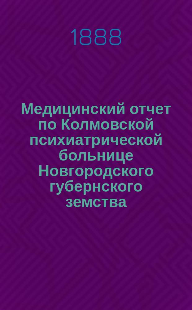 Медицинский отчет по Колмовской психиатрической больнице Новгородского губернского земства... с 1 ноября 1887 года по 1 ноября 1888 года