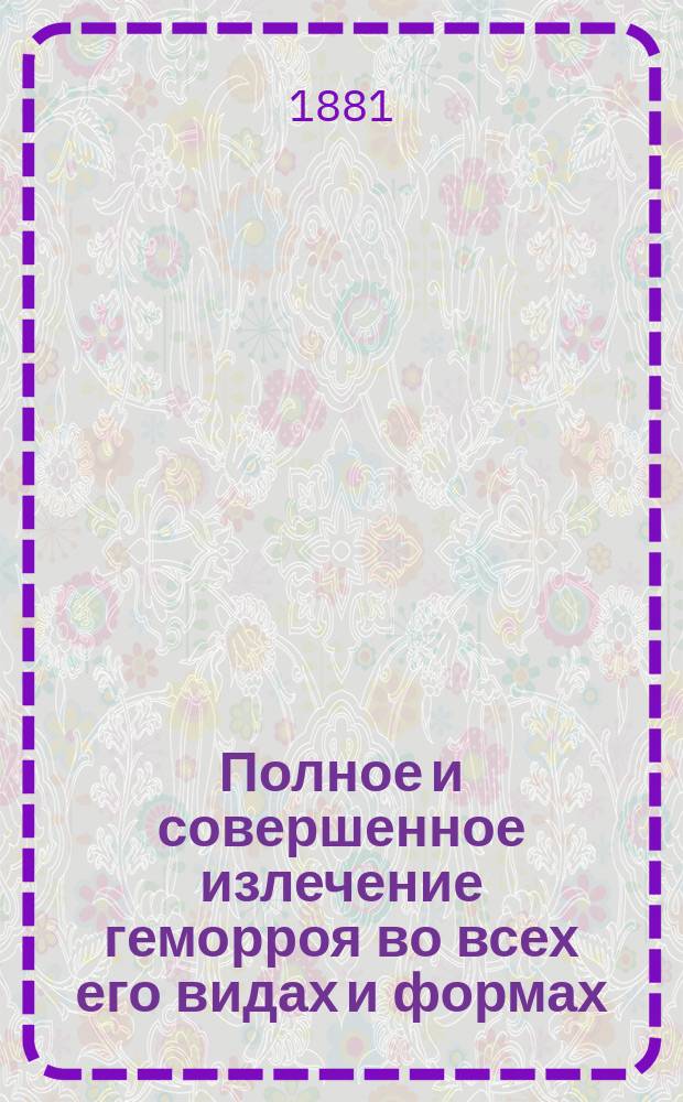 Полное и совершенное излечение геморроя во всех его видах и формах : Подробное и общепонятное описание и изложение признаков, течения, припадков, осложнений и лечения этой болезни самыми новейшими и испытанными средствами и медикаментами : С приб. особого отд.: Лечения разминанием и растиранием (massage) ревматизмов, подагры и ломоты