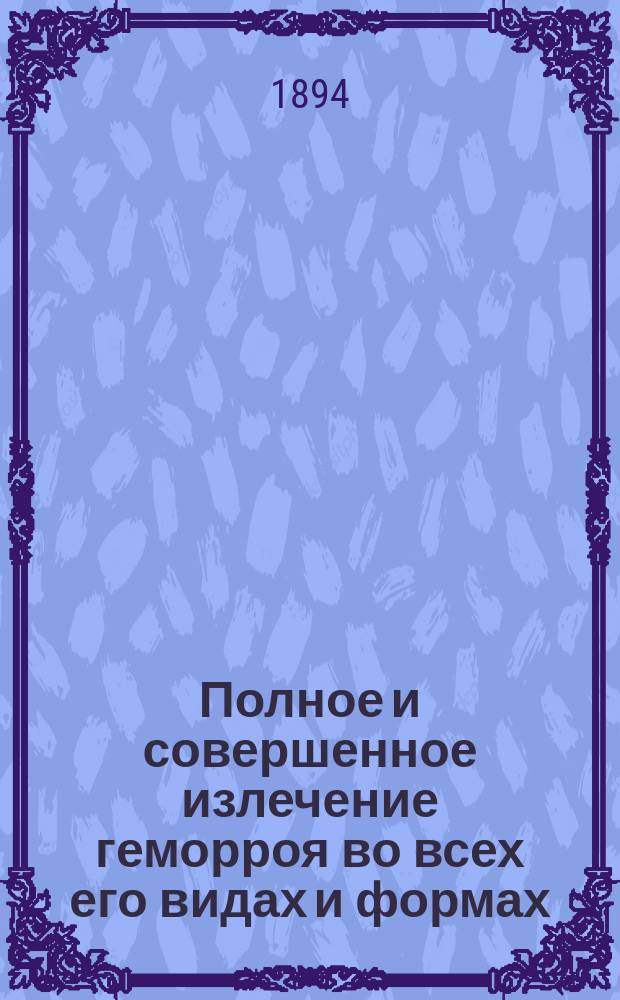 Полное и совершенное излечение геморроя во всех его видах и формах : Подробное и общепонятное описание и изложение признаков, течения, припадков, осложнений и лечения этой болезни самыми новейшими и испытанными средствами и медикаментами : С приб. особого отд.: Лечения разминанием и растиранием (massage) ревматизмов, подагры и ломоты
