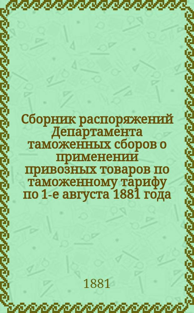 Сборник распоряжений Департамента таможенных сборов о применении привозных товаров по таможенному тарифу по 1-е августа 1881 года