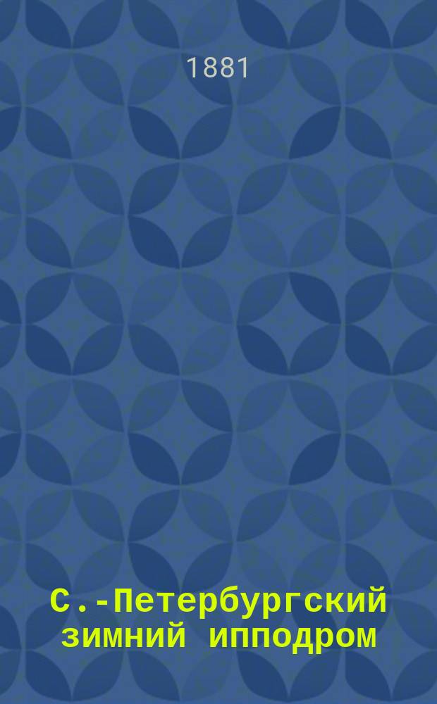 С.-Петербургский зимний ипподром : Сб. стат. сведений и справ. книжка для любителей зим. кон. бегов на р. Неве за пятилетие 1876-1880