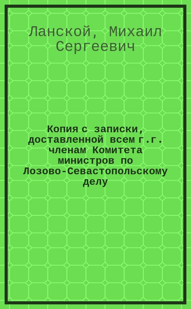 Копия с записки, доставленной всем г.г. членам Комитета министров по Лозово-Севастопольскому делу, апреля 26 дня 1871 г., от графа Михаила Сергеевича Ланского и академика архитектуры Байкова