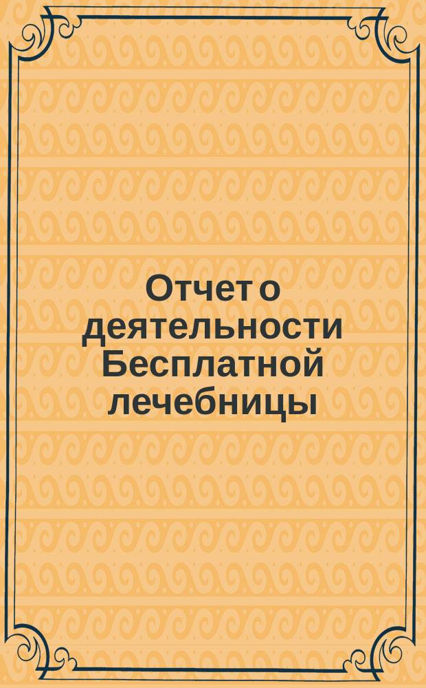 Отчет о деятельности Бесплатной лечебницы (амбулатории, поликлиники и аптеки), учрежденной в 1880 году военными врачами в Москве... для бесплатного подания советов и пособий больным всякого звания... за 1-й год