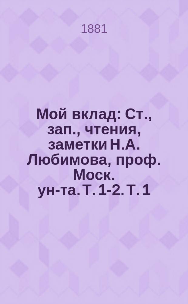 Мой вклад : Ст., зап., чтения, заметки Н.А. Любимова, проф. Моск. ун-та. Т. 1-2. Т. 1 : Университетский вопрос