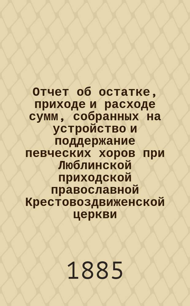 Отчет об остатке, приходе и расходе сумм, собранных на устройство и поддержание певческих хоров при Люблинской приходской православной Крестовоздвиженской церкви... ... за 1884 год