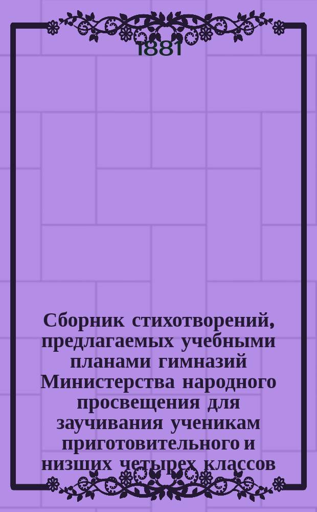 Сборник стихотворений, предлагаемых учебными планами гимназий Министерства народного просвещения для заучивания ученикам приготовительного и низших четырех классов