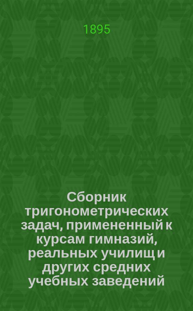 Сборник тригонометрических задач, примененный к курсам гимназий, реальных училищ и других средних учебных заведений : Материалы для практ. упражнений учеников в течении учеб. года и темы для письм. испытаний : С прил. большого числа задач, решаемых совмест. применением геометрии и тригонометрии