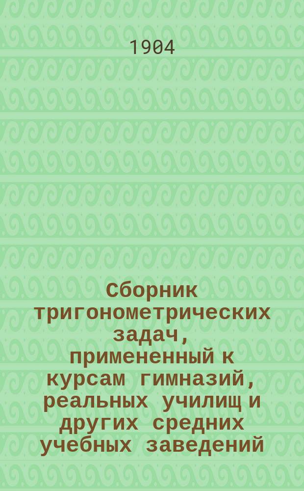 Сборник тригонометрических задач, примененный к курсам гимназий, реальных училищ и других средних учебных заведений : Материалы для практ. упражнений учеников в течении учеб. года и темы для письм. испытаний : С прил. большого числа задач, решаемых совместным применением геометрии и тригонометрии