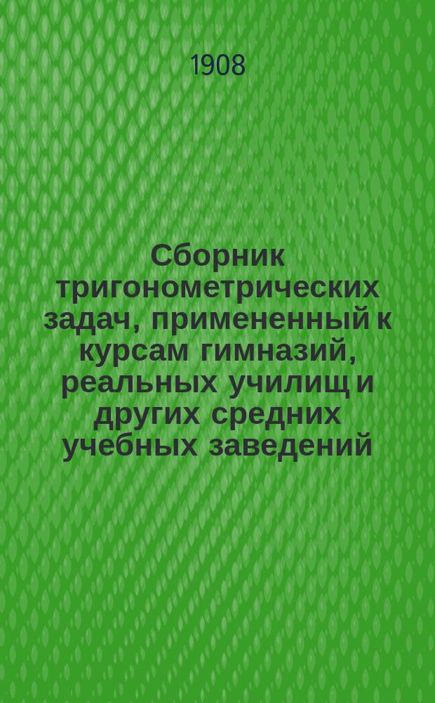 Сборник тригонометрических задач, примененный к курсам гимназий, реальных училищ и других средних учебных заведений : Материалы для практ. упражнений учеников в течении учеб. года и темы для письм. испытаний : С прил. большого числа задач, решаемых совместным применением геометрии и тригонометрии