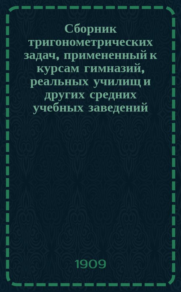Сборник тригонометрических задач, примененный к курсам гимназий, реальных училищ и других средних учебных заведений : Материалы для практ. упражнений учеников в течении учеб. года и темы для письм. испытаний : С прил. большого числа задач, решаемых совместным применением геометрии и тригонометрии