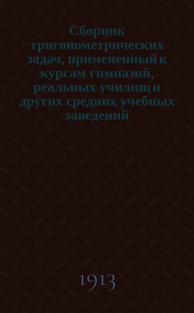Сборник тригонометрических задач, примененный к курсам гимназий, реальных училищ и других средних учебных заведений : Материалы для практ. упражнений учеников в течении учеб. года и темы для письм. испытаний : С прил. большого числа задач, решаемых совместным применением геометрии и тригонометрии