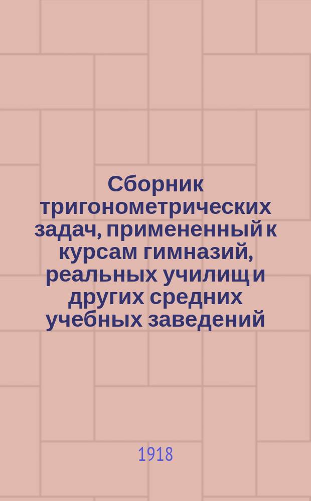 Сборник тригонометрических задач, примененный к курсам гимназий, реальных училищ и других средних учебных заведений : Материалы для практ. упражнений учеников в течении учеб. года и темы для письм. испытаний : С прил. большого числа задач, решаемых совместным применением геометрии и тригонометрии