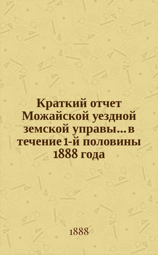 Краткий отчет Можайской уездной земской управы... в течение 1-й половины 1888 года