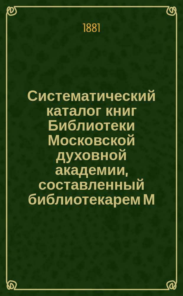 Систематический каталог книг Библиотеки Московской духовной академии, составленный библиотекарем М. д. академии И. Корсунским : [Т. 1]. [Т. 1] : [Богословие]