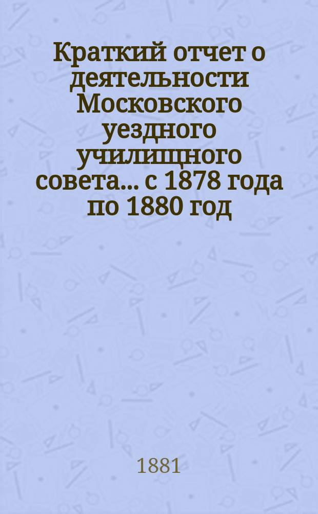 Краткий отчет о деятельности Московского уездного училищного совета... с 1878 года по 1880 год