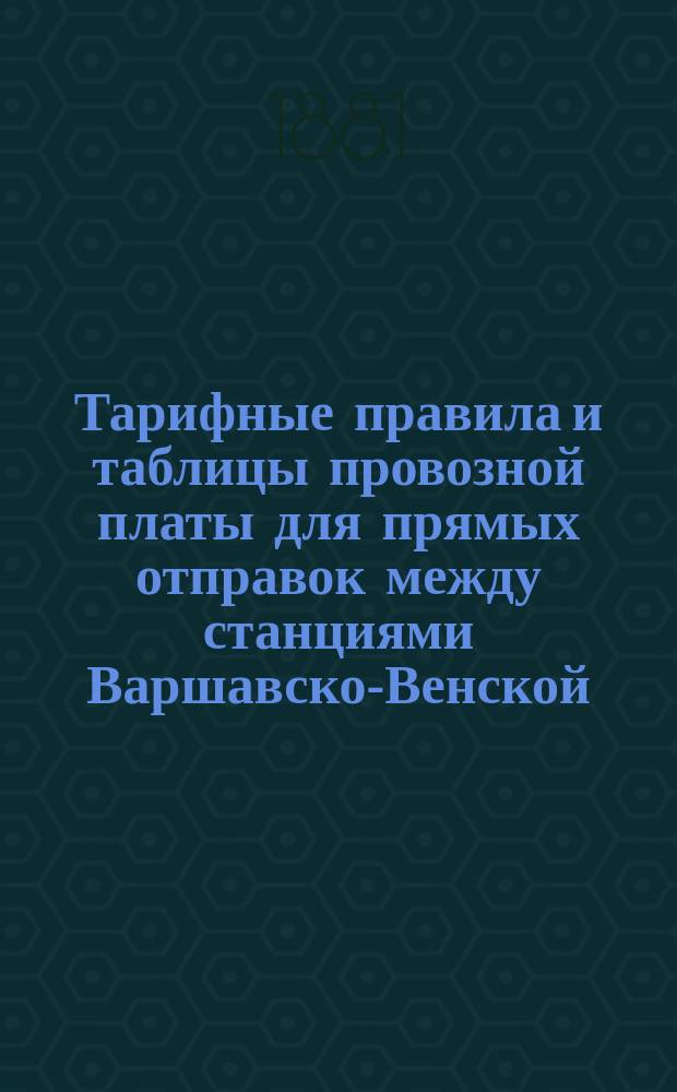 Тарифные правила и таблицы провозной платы для прямых отправок между станциями Варшавско-Венской, Варшавско-Бромбергской и Фабрично-Лодзинской железных дорог, с одной, и станциями Варшавско-Тереспольской железной дороги, с другой стороны в действии с 20 авг. (1 сент.) 1881 г.