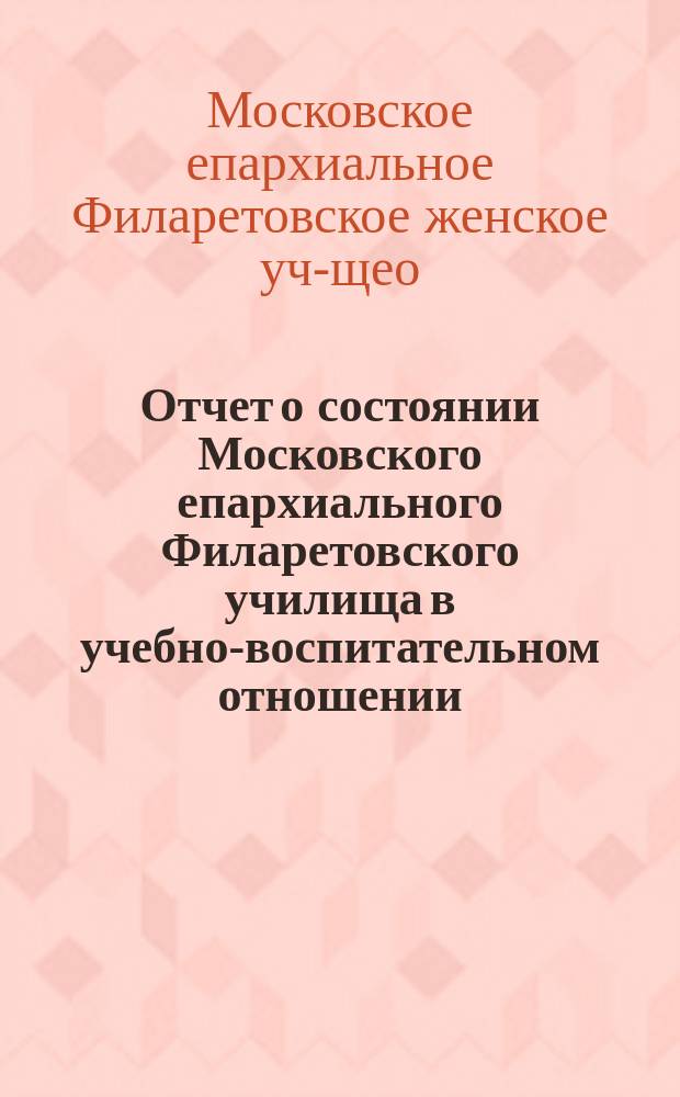 Отчет о состоянии Московского епархиального Филаретовского училища в учебно-воспитательном отношении...