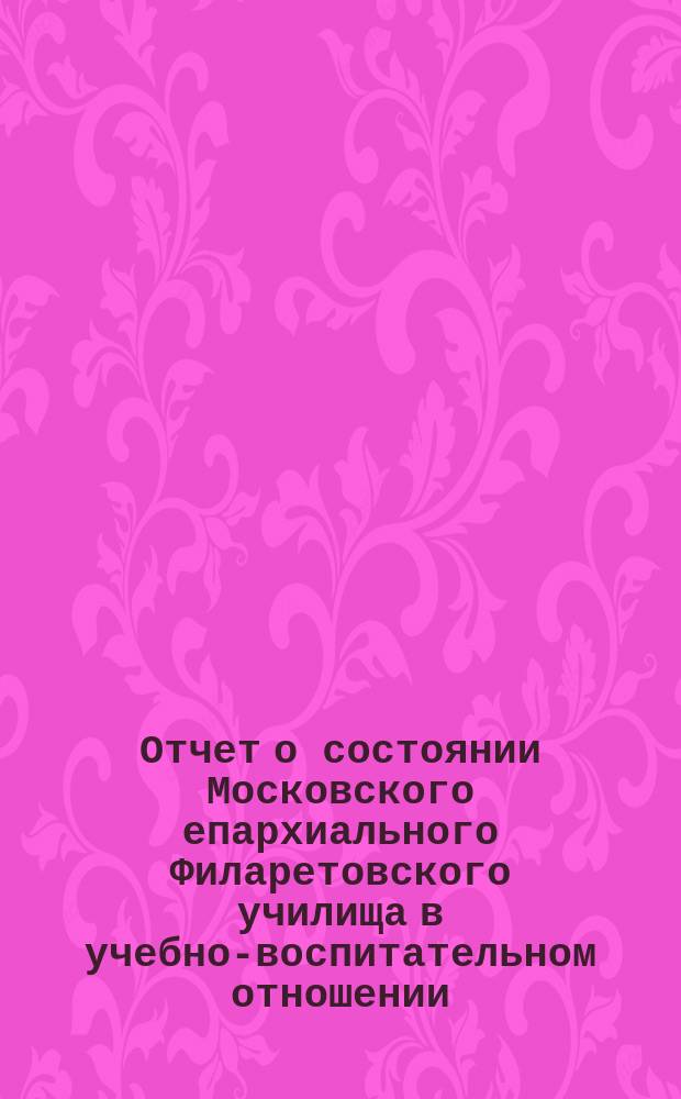 Отчет о состоянии Московского епархиального Филаретовского училища в учебно-воспитательном отношении... ... за 1884-85 учебный год