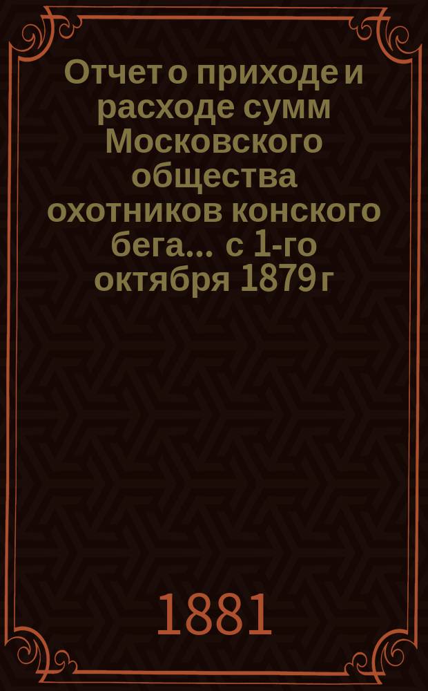 Отчет о приходе и расходе сумм Московского общества охотников конского бега... ... с 1-го октября 1879 г. по 1-е октября 1880 года