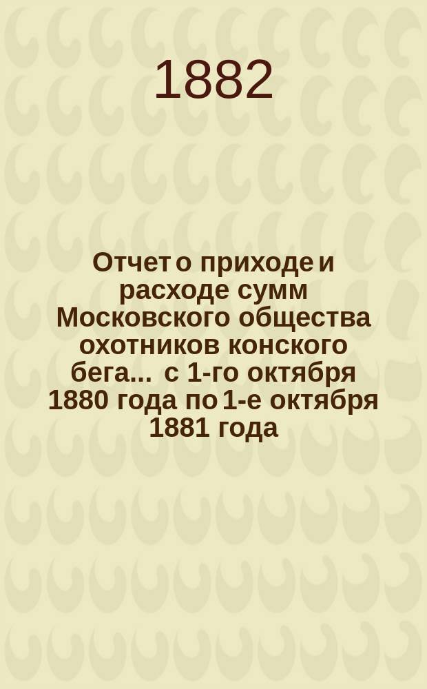 Отчет о приходе и расходе сумм Московского общества охотников конского бега... ... с 1-го октября 1880 года по 1-е октября 1881 года