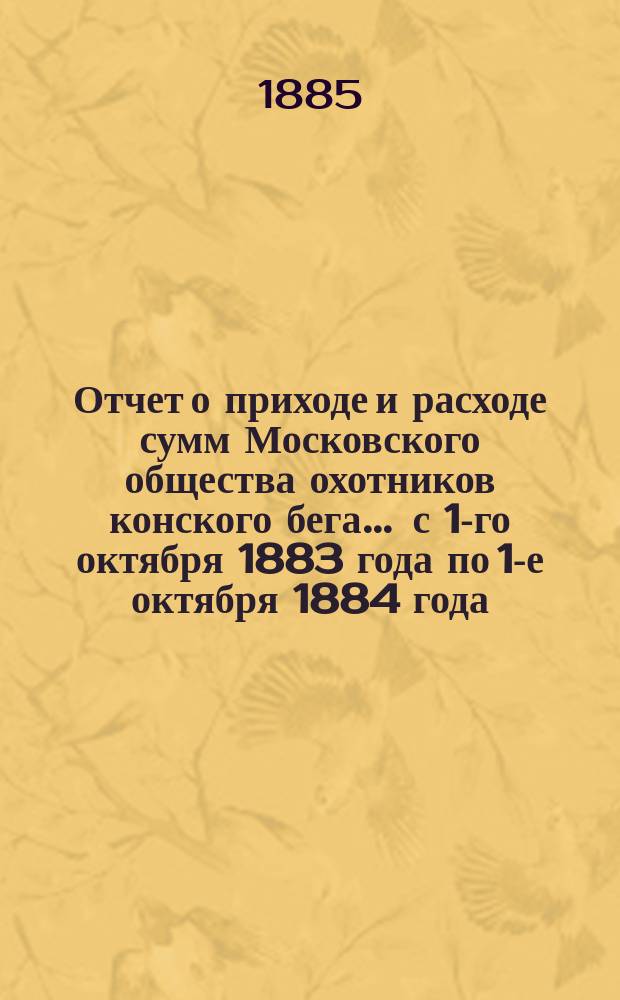 Отчет о приходе и расходе сумм Московского общества охотников конского бега... ... с 1-го октября 1883 года по 1-е октября 1884 года