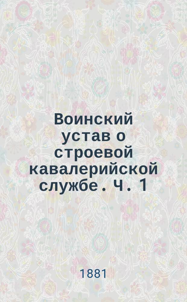 Воинский устав о строевой кавалерийской службе. [Ч. 1 : Одиночное, шереножное и взводное ученье