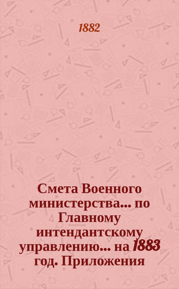 Смета Военного министерства... по Главному интендантскому управлению. ... на 1883 год. Приложения : Приложения