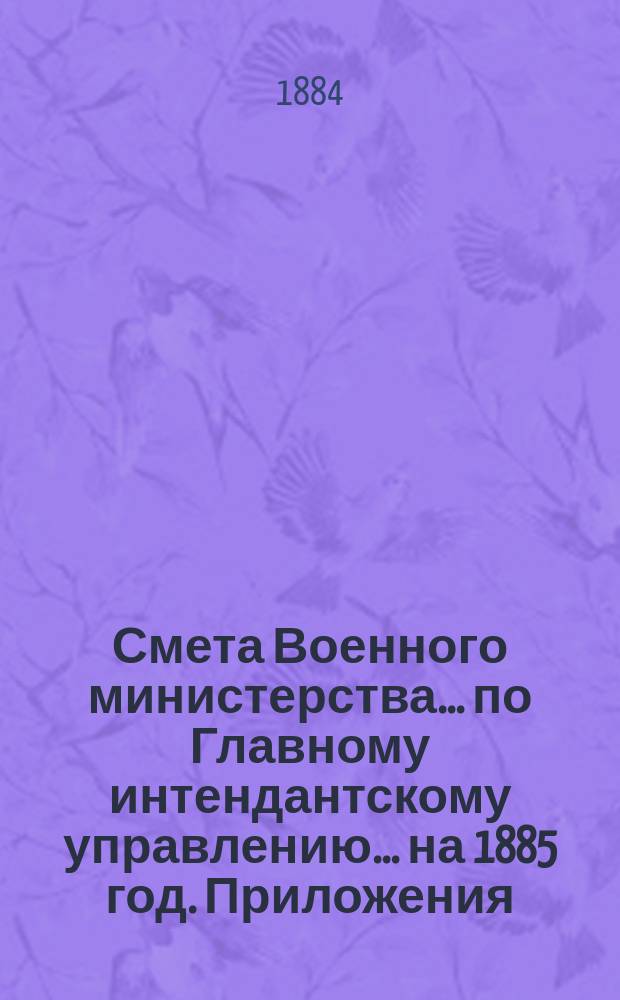 Смета Военного министерства... по Главному интендантскому управлению. ... на 1885 год. Приложения : Приложения
