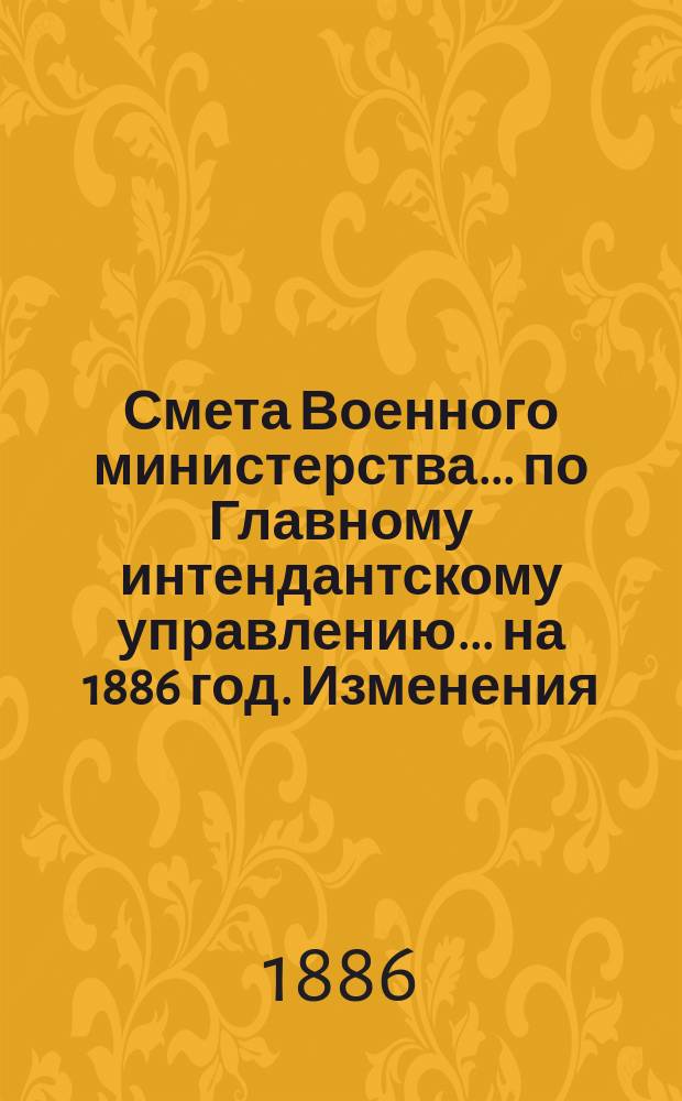 Смета Военного министерства... по Главному интендантскому управлению. ... на 1886 год. Изменения... : Изменения, последовавшие по первоначальной смете...