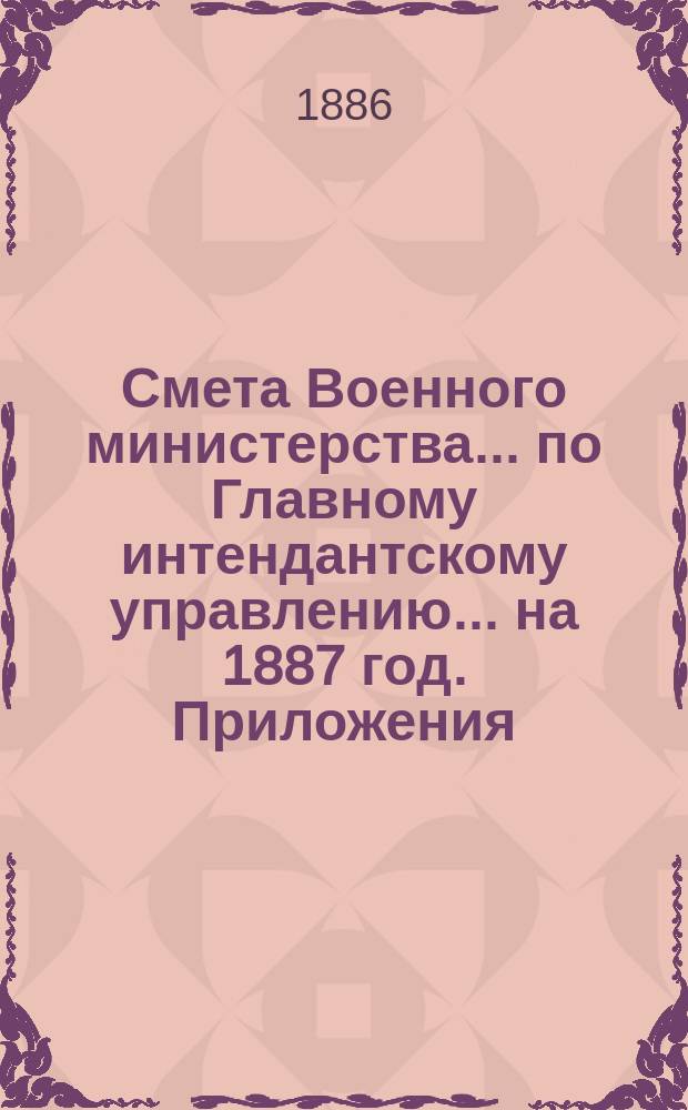 Смета Военного министерства... по Главному интендантскому управлению. ... на 1887 год. Приложения : Приложения