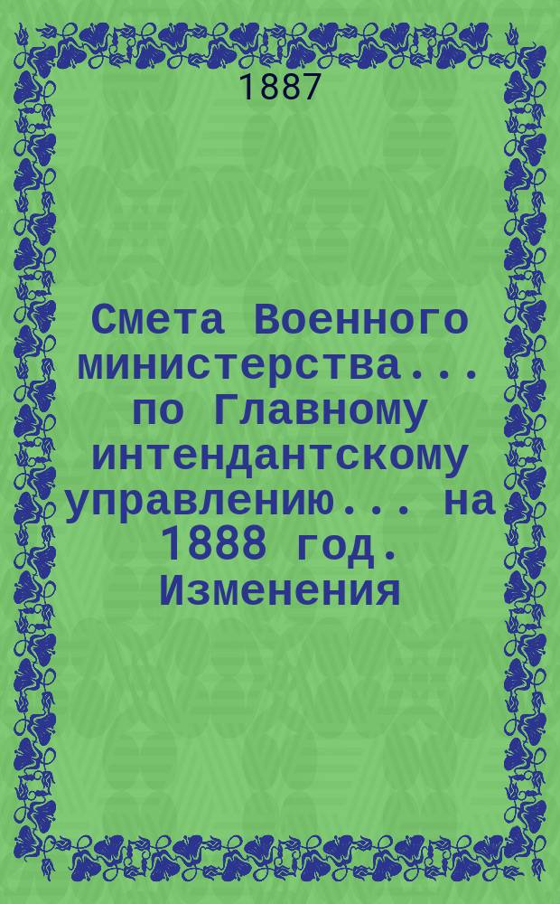 Смета Военного министерства... по Главному интендантскому управлению. ... на 1888 год. Изменения... : Изменения, последовавшие по первоначальной смете...