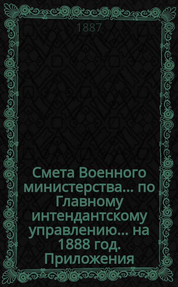 Смета Военного министерства... по Главному интендантскому управлению. ... на 1888 год. Приложения : Приложения