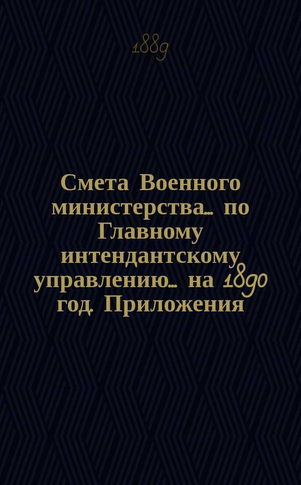 Смета Военного министерства... по Главному интендантскому управлению. ... на 1890 год. Приложения : Приложения