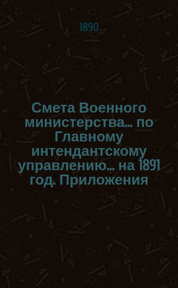 Смета Военного министерства... по Главному интендантскому управлению. ... на 1891 год. Приложения : Приложения